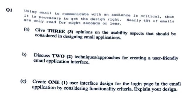 QI
Using email to communicate with an audience is critical, thus
it is necessary to get the design right. Nearly 40% of emails
are only read for eight seconds or less.
(a)
b)
Give THREE (3) opinions on the usability aspects that should be
considered in designing email applications.
Discuss TWO (2) techniques/approaches for creating a user-friendly
email application interface.
(c) Create ONE (1) user interface design for the login page in the email
application by considering functionality criteria. Explain your design.