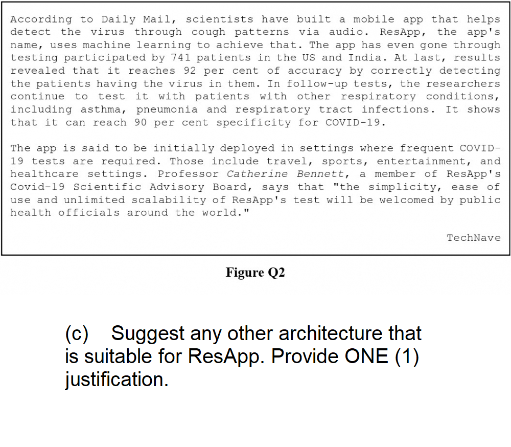 According to Daily Mail, scientists have built a mobile app that helps
detect the virus through cough patterns via audio. ResApp, the app's
name, uses machine learning to achieve that. The app has even gone through
testing participated by 741 patients in the US and India. At last, results
revealed that it reaches 92 per cent of accuracy by correctly detecting
the patients having the virus in them. In follow-up tests, the researchers
continue to test it with patients with other respiratory conditions,
including asthma, pneumonia and respiratory tract infections. It shows
that it can reach 90 per cent specificity for COVID-19.
The app is said to be initially deployed in settings where frequent COVID-
19 tests are required. Those include travel, sports, entertainment, and
healthcare settings. Professor Catherine Bennett, a member of ResApp's
Covid-19 Scientific Advisory Board, says that "the simplicity, ease of
use and unlimited scalability of ResApp's test will be welcomed by public
health officials around the world."
Figure Q2
(c) Suggest any other architecture that
is suitable for ResApp. Provide ONE (1)
justification.
TechNave