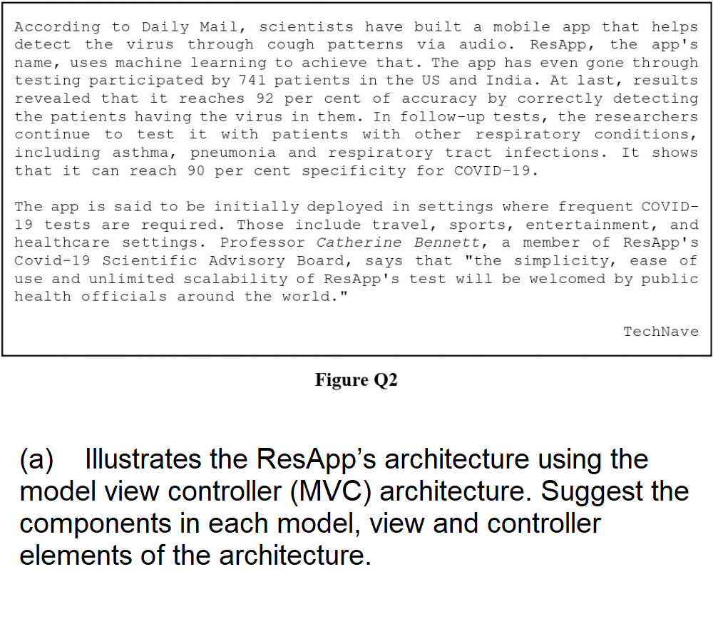 According to Daily Mail, scientists have built a mobile app that helps
detect the virus through cough patterns via audio. ResApp, the app's
name, uses machine learning to achieve that. The app has even gone through
testing participated by 741 patients in the US and India. At last, results
revealed that it reaches 92 per cent of accuracy by correctly detecting
the patients having the virus in them. In follow-up tests, the researchers
continue to test it with patients with other respiratory conditions,
including asthma, pneumonia and respiratory tract infections. It shows
that it can reach 90 per cent specificity for COVID-19.
The app is said to be initially deployed in settings where frequent COVID-
19 tests are required. Those include travel, sports, entertainment, and
healthcare settings. Professor Catherine Bennett, a member of ResApp's
Covid-19 Scientific Advisory Board, says that "the simplicity, ease of
use and unlimited scalability of ResApp's test will be welcomed by public
health officials around the world."
Figure Q2
TechNave
(a) Illustrates the ResApp's architecture using the
model view controller (MVC) architecture. Suggest the
components in each model, view and controller
elements of the architecture.