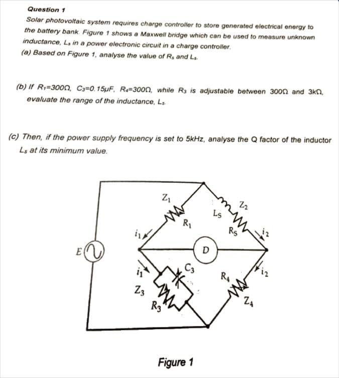 Question 1
Solar photovoltaic system requires charge controller to store generated electrical energy to
the battery bank. Figure 1 shows a Maxwell bridge which can be used to measure unknown
inductance, L, in a power electronic circuit in a charge controller.
(a) Based on Figure 1, analyse the value of R₁ and L₁
(b) If R₁=3000, C3=0.15µF, R4-3000, while R3 is adjustable between 3000 and 3kn,
evaluate the range of the inductance, Ls
(c) Then, if the power supply frequency is set to 5kHz, analyse the Q factor of the inductor
Ls at its minimum value.
E
23
Z₁
R3
R1
C3
Figure 1
D
51
RS
R₂
22
www
ZA