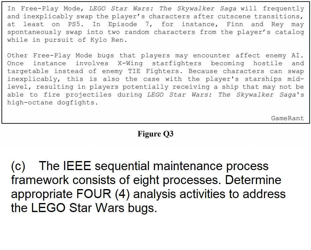 In Free-Play Mode, LEGO Star Wars: The Skywalker Saga will frequently
and inexplicably swap the player's characters after cutscene transitions,
at least on PS5. In Episode 7, for instance, Finn and Rey may
spontaneously swap into two random characters from the player's catalog
while in pursuit of Kylo Ren.
Other Free-Play Mode bugs that players may encounter affect enemy AI.
Once instance involves X-Wing starfighters becoming hostile and
targetable instead of enemy TIE Fighters. Because characters can swap
inexplicably, this is also the case with the player's starships mid-
level, resulting in players potentially receiving a ship that may not be
able to fire projectiles during LEGO Star Wars: The Skywalker Saga's
high-octane dogfights.
Figure Q3
GameRant
(c) The IEEE sequential maintenance process
framework consists of eight processes. Determine
appropriate FOUR (4) analysis activities to address
the LEGO Star Wars bugs.