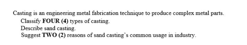 Casting is an engineering metal fabrication technique to produce complex metal parts.
Classify FOUR (4) types of casting.
Describe sand casting.
Suggest TWO (2) reasons of sand casting's common usage in industry.