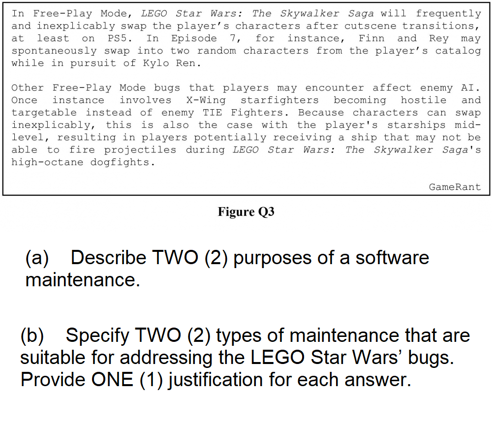 In Free-Play Mode, LEGO Star Wars: The Skywalker Saga will frequently
and inexplicably swap the player's characters after cutscene transitions,
at least on PS5. In Episode 7, for instance, Finn and Rey may
spontaneously swap into two random characters from the player's catalog
while in pursuit of Kylo Ren.
Other Free-Play Mode bugs that players may encounter affect enemy AI.
Once instance involves X-Wing starfighters becoming hostile and
targetable instead of enemy TIE Fighters. Because characters can swap
inexplicably, this is also the case with the player's starships mid-
level, resulting in players potentially receiving a ship that may not be
able to fire projectiles during LEGO Star Wars: The Skywalker Saga's
high-octane dogfights.
Figure Q3
GameRant
(a) Describe TWO (2) purposes of a software
maintenance.
(b) Specify TWO (2) types of maintenance that are
suitable for addressing the LEGO Star Wars' bugs.
Provide ONE (1) justification for each answer.