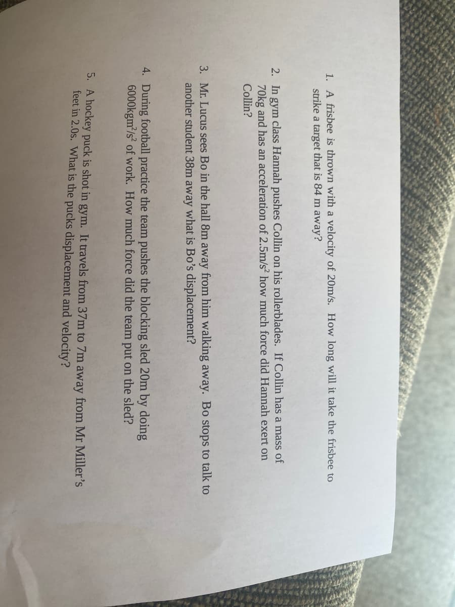 ### Physics Problems for Classroom Discussion

1. **Question 1**
   - **Problem**: A frisbee is thrown with a velocity of 20m/s. How long will it take the frisbee to strike a target that is 84 m away?
   
2. **Question 2**
   - **Problem**: In gym class, Hannah pushes Collin on his rollerblades. If Collin has a mass of 70kg and has an acceleration of 2.5m/s², how much force did Hannah exert on Collin?

3. **Question 3**
   - **Problem**: Mr. Lucus sees Bo in the hall 37 m away from him walking away. Bo stops to talk to another student 13 m away. What is Bo's displacement? 

4. **Question 4**
   - **Problem**: During football practice the team pushes the blocking sled 20 m by doing 6000kgm²/s² of work. How much force did the team put on the sled?

5. **Question 5**
   - **Problem**: A hockey puck is shot in gym. It travels from 37 m to 7 m away from Mr. Miller's feet in 2.0s. What is the puck's displacement and velocity?

There are no graphs or visual diagrams in the image.