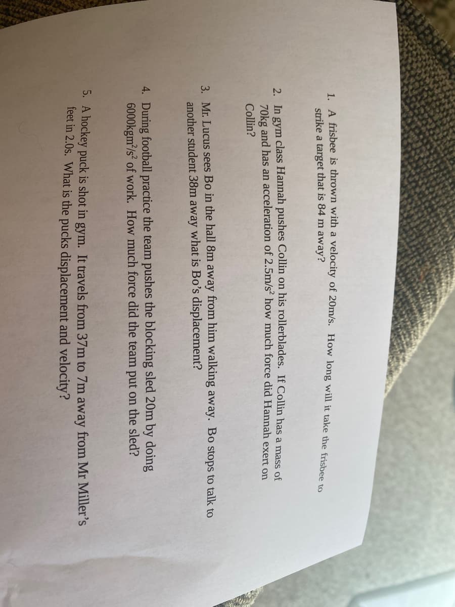 1. A frisbee is thrown with a velocity of 20m/s. How long will it take the frisbee to
strike a target that is 84 m away?
2. In gym class Hannah pushes Collin on his rollerblades. If Collin has a mass of
70kg and has an acceleration of 2.5m/s² how much force did Hannah exert on
Collin?
3. Mr. Lucus sees Bo in the hall 8m away from him walking away. Bo stops to talk to
another student 38m away what is Bo's displacement?
4. During football practice the team pushes the blocking sled 20m by doing
6000kgm/s² of work. How much force did the team put on the sled?
5. A hockey puck is shot in gym. It travels from 37m to 7m away from Mr Miller's
feet in 2.0s. What is the pucks displacement and velocity?