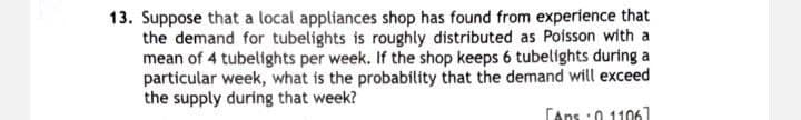 13. Suppose that a local appliances shop has found from experience that
the demand for tubelights is roughly distributed as Poisson with a
mean of 4 tubelights per week. If the shop keeps 6 tubelights during a
particular week, what is the probability that the demand will exceed
the supply during that week?
[Aps:0 1106]