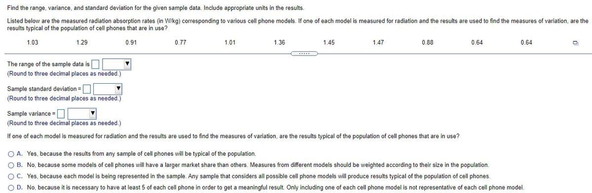 Find the range, variance, and standard deviation for the given sample data. Include appropriate units in the results.
Listed below are the measured radiation absorption rates (in W/kg) corresponding to various cell phone models. If one of each model is measured for radiation and the results are used to find the measures of variation, are the
results typical of the population of cell phones that are in use?
1.03
1.29
0.91
0.77
1.01
1.36
1.45
1.47
0.88
0.64
0.64
The range of the sample data is
(Round to three decimal places as needed.)
Sample standard deviation =
(Round to three decimal places as needed.)
Sample variance = |
(Round to three decimal places as needed.)
If one of each model is measured for radiation and the results are used to find the measures of variation, are the results typical of the population of cell phones that are in use?
O A. Yes, because the results from any sample of cell phones will be typical of the population.
O B. No, because some models of cell phones will have a larger market share than others. Measures from different models should be weighted according to their size in the population.
C. Yes, because each model is being represented in the sample. Any sample that considers all possible cell phone models will produce results typical of the population of cell phones.
O D. No, because it is necessary to have at least 5 of each cell phone in order to get a meaningful result. Only including one of each cell phone model is not representative of each cell phone model.
