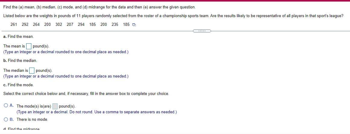 Find the (a) mean, (b) median, (c) mode, and (d) midrange for the data and then (e) answer the given question.
Listed below are the weights in pounds of 11 players randomly selected from the roster of a championship sports team. Are the results likely to be representative of all players in that sport's league?
261 292 264 200 302
207 294 185
200 235 185 D
a. Find the mean.
The mean is pound(s).
(Type an integer or a decimal rounded to one decimal place as needed.)
b. Find the median.
The median is pound(s).
(Type an integer or a decimal rounded to one decimal place as needed.)
c. Find the mode.
Select the correct choice below and, if necessary, fill in the answer box to complete your choice.
O A. The mode(s) is(are)
pound(s).
(Type an integer or a decimal. Do not round. Use a comma to separate answers as needed.)
O B. There is no mode.
d Find the midranne
