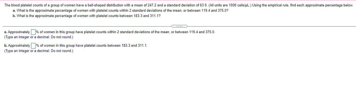 The blood platelet counts of a group of women have a bell-shaped distribution with a mean of 247.2 and a standard deviation of 63.9. (All units are 1000 cells/uL.) Using the empirical rule, find each approximate percentage below.
a. What is the approximate percentage of women with platelet counts within 2 standard deviations of the mean, or between 119.4 and 375.0?
b. What is the approximate percentage of women with platelet counts between 183.3 and 311.1?
a. Approximately % of women in this group have platelet counts within 2 standard deviations of the mean, or between 119.4 and 375.0.
(Type an integer or a decimal. Do not round.)
b. Approximately % of women in this group have platelet counts between 183.3 and 311.1.
(Type an integer or a decimal. Do not round.)
