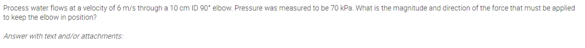 Process water flows at a velocity of 6 m/s through a 10 cm ID 90° elbow. Pressure was measured to be 70 kPa. What is the magnitude and direction of the force that must be applied
to keep the elbow in position?
Answer with text and/or attachments:
