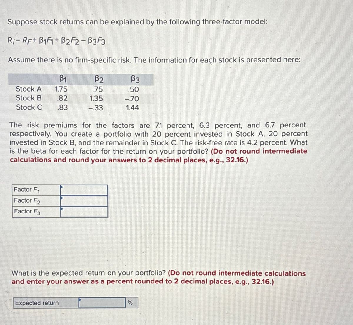 Suppose stock returns can be explained by the following three-factor model:
RRF+ B1+B2F2-B3F3
Assume there is no firm-specific risk. The information for each stock is presented here:
ẞ1
ẞ2
ẞ3
Stock A 1.75
75
.50
Stock B .82
Stock C .83
1.35
-.70
-.33
1.44
The risk premiums for the factors are 7.1 percent, 6.3 percent, and 6.7 percent,
respectively. You create a portfolio with 20 percent invested in Stock A, 20 percent
invested in Stock B, and the remainder in Stock C. The risk-free rate is 4.2 percent. What
is the beta for each factor for the return on your portfolio? (Do not round intermediate
calculations and round your answers to 2 decimal places, e.g., 32.16.)
Factor F1
Factor F2
Factor F3
What is the expected return on your portfolio? (Do not round intermediate calculations
and enter your answer as a percent rounded to 2 decimal places, e.g., 32.16.)
Expected return
%