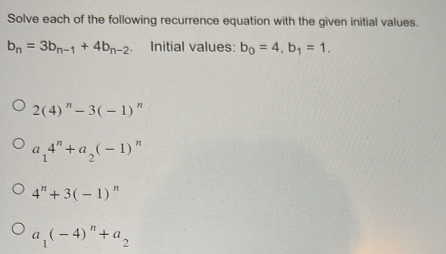 Solve each of the following recurrence equation with the given initial values.
bn = 3bn-1 + 4bn-2. Initial values: bo = 4, b₁ = 1.
O2(4)"-3(-1)"
○ a¸4" + ª₂( − 1) "
O 4" +3(-1)"
○a₁ ( − 4)" + ª₂