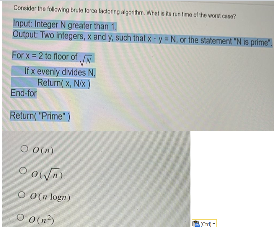 Consider the following brute force factoring algorithm. What is its run time of the worst case?
Input: Integer N greater than 1.
Output: Two integers, x and y, such that x y = N, or the statement "N is prime".
For x=2 to floor of √√N
If x evenly divides N,
Return(x, N/x)
End-for
Return("Prime"
O O(n)
0
O(√√n)
OO(n logn)
O 0 (n²)
(Ctrl)