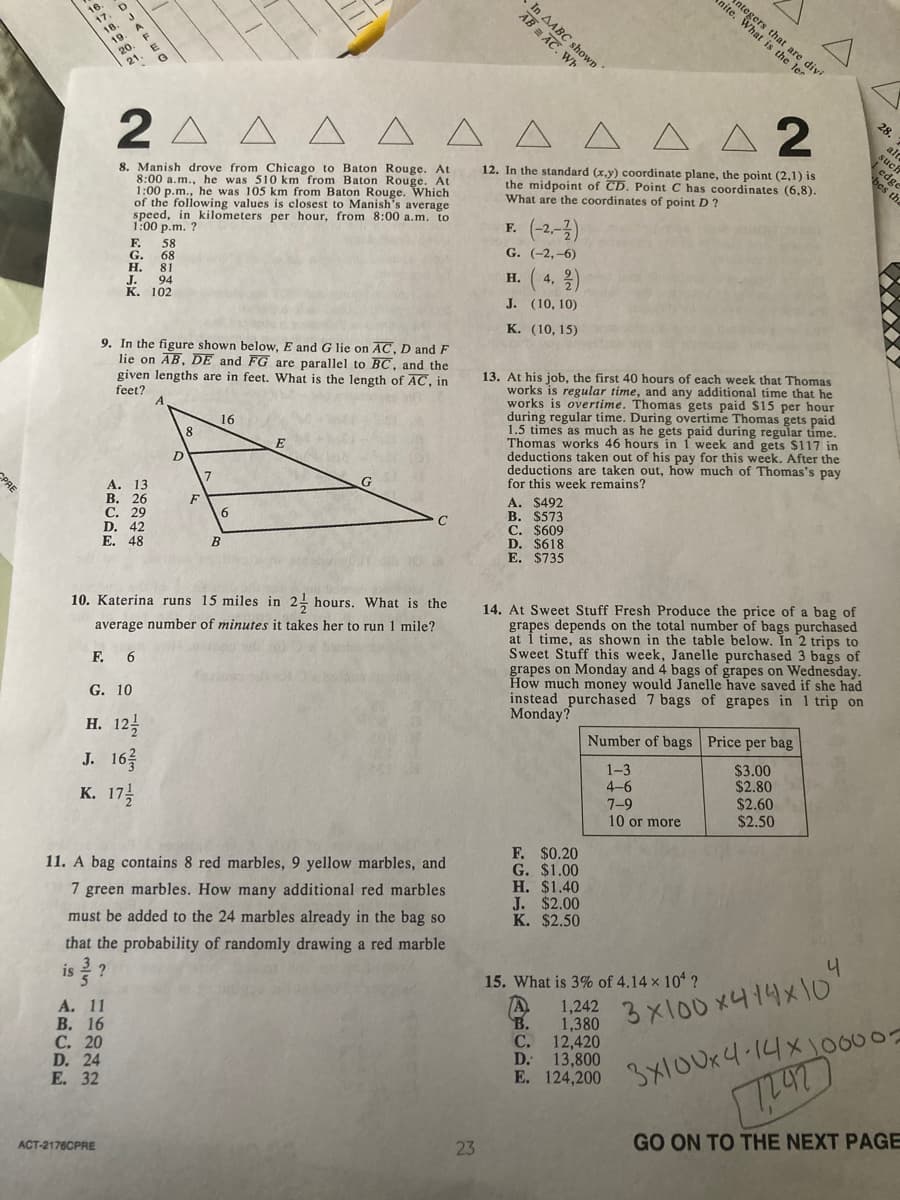 antegers
nite. What r are divi
In AABC shown
is the ler
28
2 A
A A
A A 2
ald
such
12. In the standard (x,y) coordinate plane, the point (2,1) is
the midpoint of CD. Point C has coordinates (6,8).
What are the coordinates of point D ?
bes th
8. Manish drove from Chicago to Baton Rouge. At
8:00 a.m., he was 510 km from Baton Rouge. At
1:00 p.m., he was 105 km from Baton Rouge. Which
of the following values is closest to Manish's average
speed, in kilometers per hour, from 8:00 a.m. to
1:00 p.m. ?
(-2-2)
F.
F.
G. (-2,-6)
58
G.
H.
68
81
4, 2)
Н.
94
J.
К. 102
J. (10, 10)
К. (10, 15)
9. In the figure shown below, E and G lie on AC, D and F
lie on AB, DE and FG are parallel to BC, and the
given lengths are in feet. What is the length of AC, in
feet?
13. At his job, the first 40 hours of each week that Thomas
works is regular time, and any additional time that he
works is overtime. Thomas gets paid $15 per hour
during regular time. During overtime Thomas gets paid
1.5 times as much as he gets paid during regular time.
Thomas works 46 hours in í week and gets $117 in
deductions taken out of his pay for this week. After the
deductions are taken out, how much of Thomas's pay
for this week remains?
16
8
E
A. $492
B. $573
C. $609
D. $618
E. $735
CPRE
F
B
14. At Sweet Stuff Fresh Produce the price of a bag of
grapes depends on the total number of bags purchased
at i time, as shown in the table below. In 2 trips to
Sweet Stuff this week, Janelle purchased 3 bags of
grapes on Monday and 4 bags of grapes on Wednesday.
How much money would Janelle have saved if she had
instead purchased 7 bags of grapes in 1 trip on
Monday?
10. Katerina runs 15 miles in 2! hours. What is the
average number of minutes it takes her to run 1 mile?
F. 6
G. 10
н. 124
J. 16
к. 174
Number of bags Price per bag
1-3
4-6
7-9
10 or more
$3.00
$2.80
$2.60
$2.50
F. $0.20
G. $1.00
Н. $1.40
J. $2.00
K. $2.50
11. A bag contains 8 red marbles, 9 yellow marbles, and
7 green marbles. How many additional red marbles
must be added to the 24 marbles already in the bag so
that the probability of randomly drawing a red marble
?
15. What is 3% of 4.14 x 10 ?
is
A.
3X100 x414x10"
1,242
1,380
C. 12,420
D. 13,800
E. 124,200
B.
А. 11
В. 16
С. 20
D. 24
Е. 32
3X10UK4.14x10007
GO ON TO THE NEXT PAGE
23
ACT-2176CPRE
AB AC. Wh
O7AFE O
