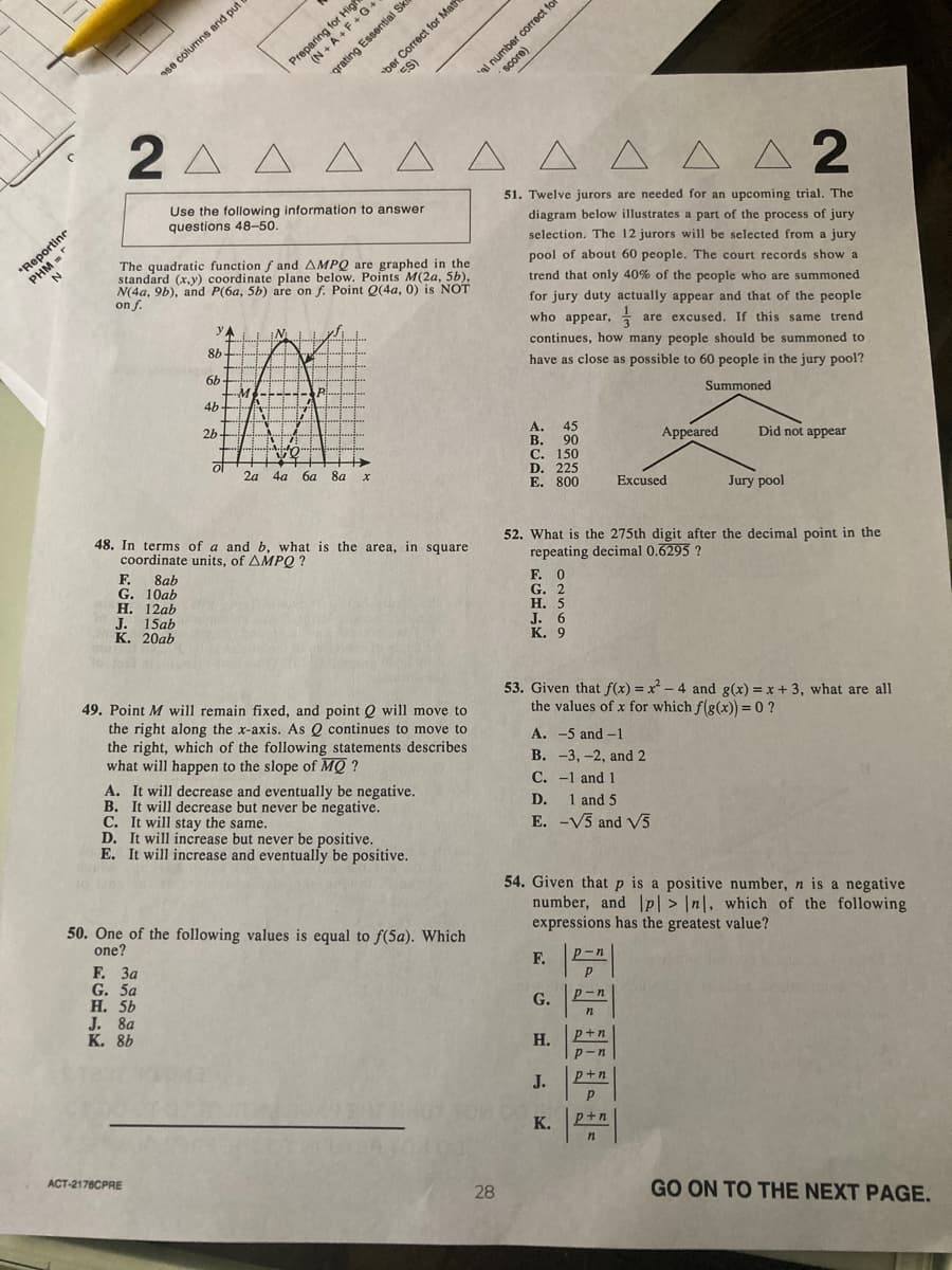 ber Correct for Math
ES)
correct for
ase columns and put
2 A A
A A
A A A A 2
Use the following information to answer
51. Twelve jurors are needed for an upcoming trial. The
questions 48-50.
diagram below illustrates a part of the process of jury
ortinc
selection. The 12 jurors will be selected from a jury
PHM
N
The quadratic function f and AMPQ are graphed in the
standard (x,y) coordinate plane below. Points M(2a, 5b),
N(4a, 9b), and P(6a, 5b) are on f. Point Q(4a, 0) is NOT
on f.
pool of about 60 people. The court records show a
trend that only 40% of the people who are summoned
for jury duty actually appear and that of the people
yA
IM I I yJ
who appear, are excused. If this same trend
8b
continues, how many people should be summoned to
6b
have as close as possible to 60 people in the jury pool?
4b
Summoned
2b
А.
45
В. 90
С. 150
D. 225
E. 800
of
2a
Appeared
Did not appear
4a
6a
8a
Excused
Jury pool
48. In terms of a and b, what is the area, in square
coordinate units, of AMPQ ?
52. What is the 275th digit after the decimal point in the
repeating decimal 0.6295 ?
F. 0
G. 2
Н. 5
J. 6
К. 9
F.
8ab
G. 10ab
Н. 12аb
J. 15ab
К. 20аb
49. Point M will remain fixed, and point Q will move to
the right along the x-axis. As Q continues to move to
the right, which of the following statements describes
what will happen to the slope of MQ ?
A. It will decrease and eventually be negative.
B. It will decrease but never be negative.
C. It will stay the same.
D. It will increase but never be positive.
E. It will increase and eventually be positive.
53. Given that f(x) = x - 4 and g(x) = x + 3, what are all
the values of x for which f(g(x)) = 0 ?
A. -5 and -1
В. -3, -2, and 2
C. -1 and 1
D.
1 and 5
E. -V5 and V5
50. One of the following values is equal to f(5a). Which
one?
54. Given that p is a positive number, n is a negative
number, and |p| > |n|, which of the following
expressions has the greatest value?
F. 3a
G. 5a
Н. 5Ь
J. 8a
К. 8Ь
F.
p-n
G.
p-n
Н.
p+n
p-n
J.
p+n
K.
p+n
ACT-2178CPRE
28
GO ON TO THE NEXT PAGE.
prating Essential Ski
