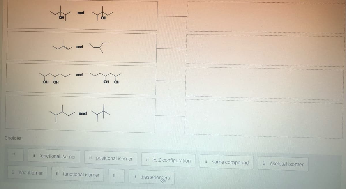 and
and
and
Choices:
# functional isomer
# positional isomer
# E, Z configuration
! same compound
! skeletal isomer
# enantiomer
! functional isomer
# diasteriomers
