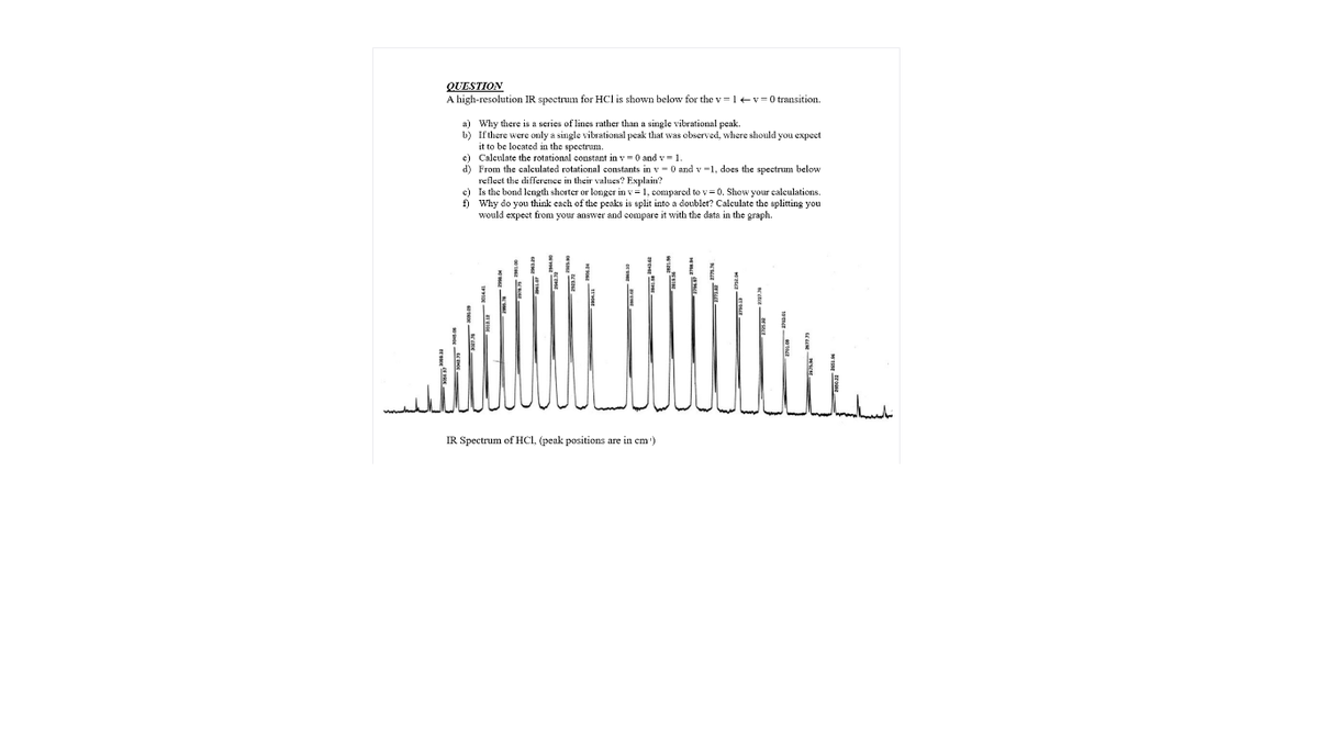 QUESTION
A high-resolution IR spectrum for HCl is shown below for the v=1+v=0 transition.
a) Why there is a series of lines rather than a single vibrational peak.
b) If there were only a single vibrational peak that was observed, where should you expect
it to be located in the spectrum.
c) Calculate the rotational constant in v = 0 and v = 1.
d) From the calculated rotational constants in v - 0 and v -1, does the spectrum below
reflect the differerIce in their values? Explain?
c) Is the bond length shorter or longer in v = 1, compared to v= 0. Show your calculations.
f) Why do you think each of the peaks is split into a doublet? Calculate the splitting you
would expect from your answer and compare it with the data in the graph.
IR Spectrum of HCI, (peak positions are in cm')
