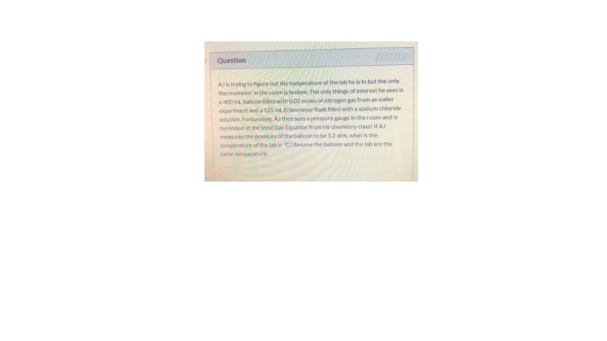 Question
AJ is trying to figure out the temperature of the lab he is in but the only
thermometer in the room is broken. The only things of interest he sees is
a 400 mL balloon filled with 0.02 moles of nitrogen gas from an ealier
experiment and a 125 ml Erlenmeyer flask filled with a sodium chloride
solution. Fortunately, AJ then sees a pressure gauge in the room and is
reminded of the Ideal Gas Equation from his chemistry class! If AJ
measures the pressure of the balloon to be 1.2 atm, what is the
temperature of the lab in °C? Assume the balloon and the lab are the
same temperature.
