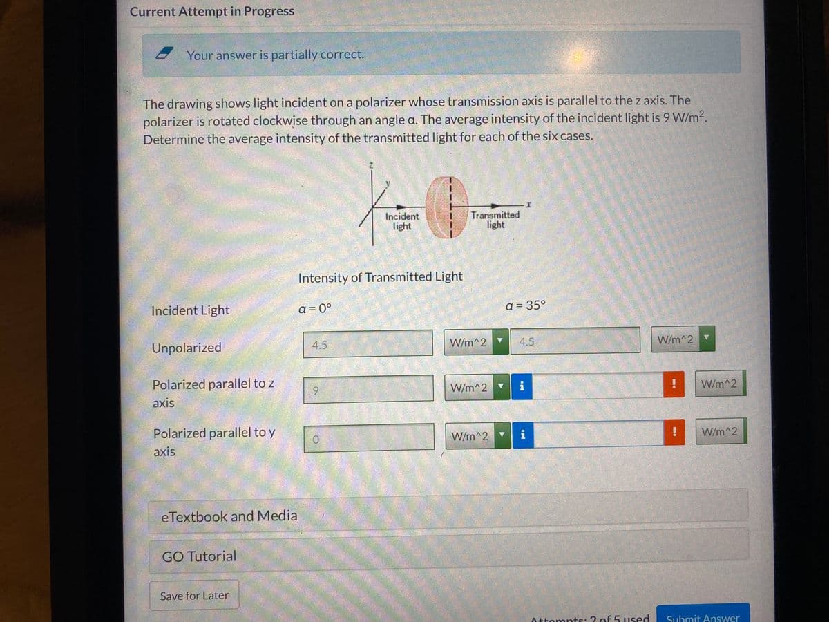 Current Attempt in Progress
Your answer is partially correct.
The drawing shows light incident on a polarizer whose transmission axis is parallel to the z axis. The
polarizer is rotated clockwise through an angle a. The average intensity of the incident light is 9 W/m2.
Determine the average intensity of the transmitted light for each of the six cases.
Incident
light
Transmitted
light
Intensity of Transmitted Light
Incident Light
a = 0°
a = 35°
4.5
W/m^2
4.5
W/m^2
Unpolarized
Polarized parallel to z
W/m^2 ▼
i
W/m^2
6.
axis
Polarized parallel to y
W/m^2 ▼
i
W/m^2
axis
eTextbook and Media
GO Tutorial
Save for Later
Attompts: 2 of 5 used
Submit Answer
