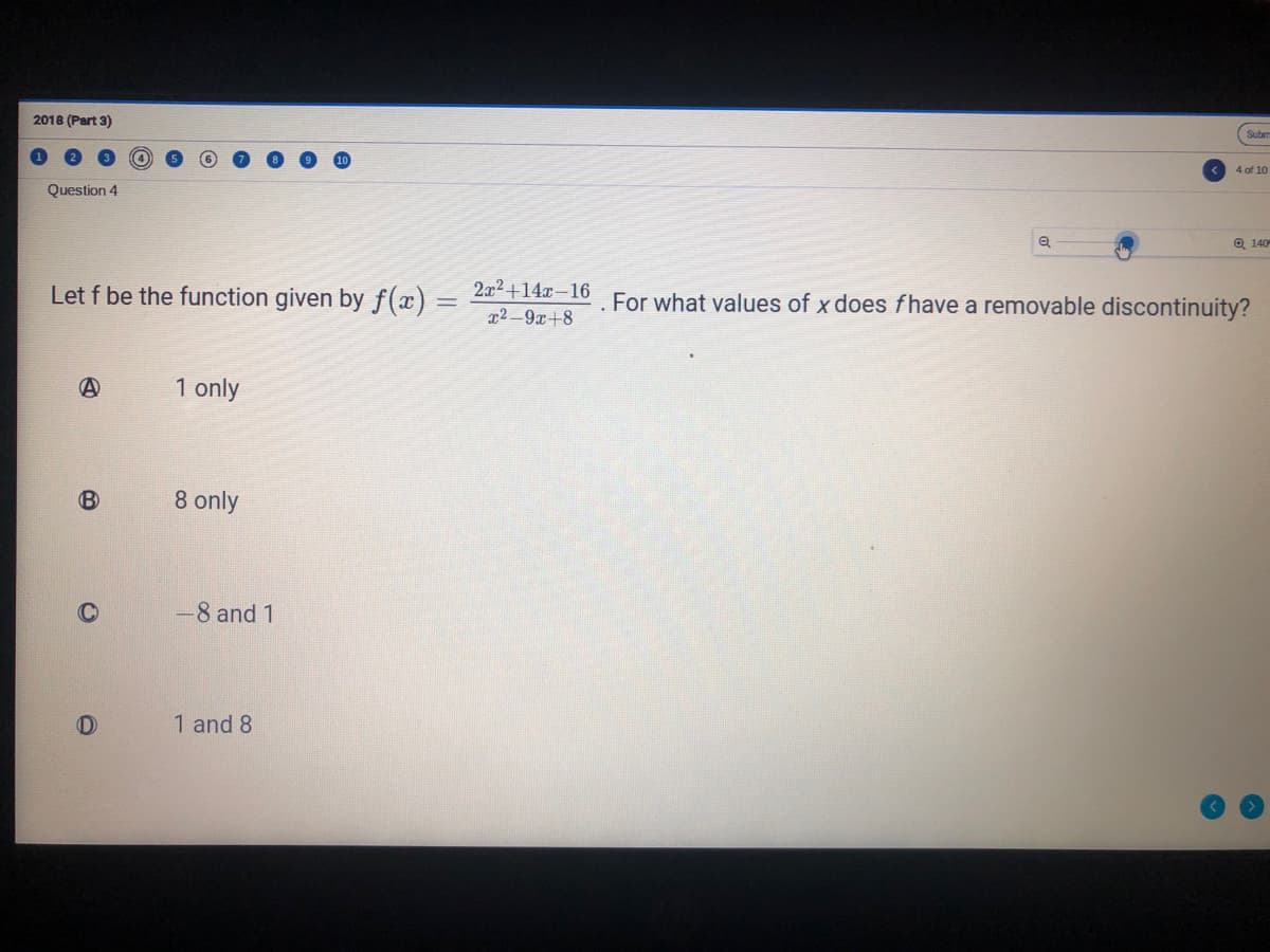 Subm
2018 (Part 3)
4 of 10
Question 4
Q 140
Let f be the function given by f(x) = 2a²+14#-16 For what values of x does fhave a removable discontinuity?
x2-9x+8
1 only
8 only
-8 and 1
1 and 8
