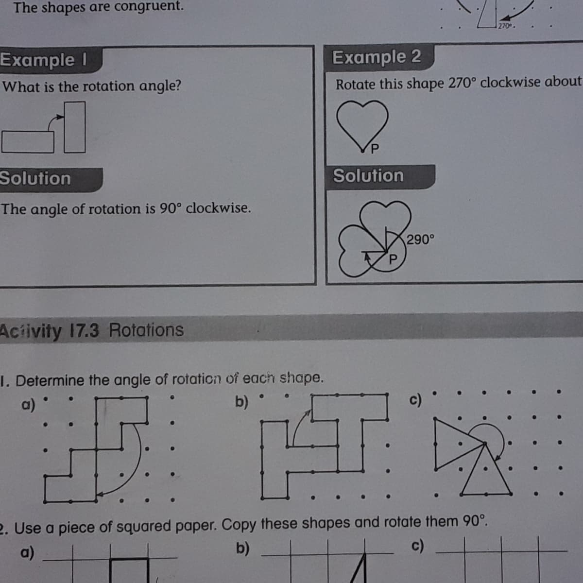 The shapes are congruent.
270
Example I
Example 2
What is the rotation angle?
Rotate this shape 270° clockwise about
P.
Solution
Solution
The angle of rotation is 90° clockwise.
290°
Aciivity 17.3 Rotations
1. Determine the angle of rotaticn of each shape.
b) °
a)
2. Use a piece of squared paper. Copy these shapes and rotate them 90°.
b)
a)
c)
