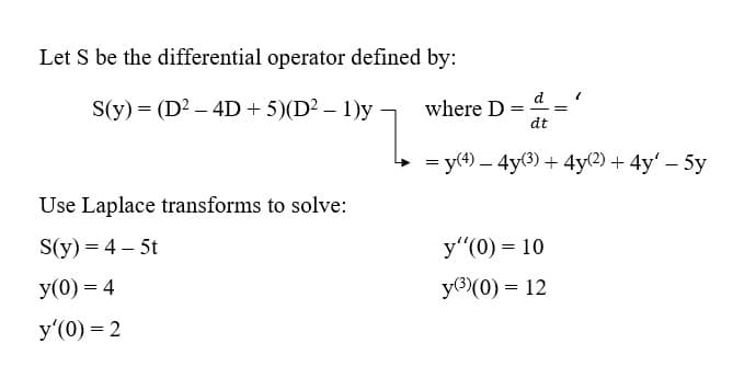 Let S be the differential operator defined by:
S(y) = (D² - 4D + 5)(D² - 1)y
Use Laplace transforms to solve:
S(y) = 4-5t
y(0) = 4
y'(0) = 2
d
where D =
dt
= y(4) - 4y(3) + 4y(2) + 4y' - 5y
y"(0) = 10
y(³)(0) = 12
=