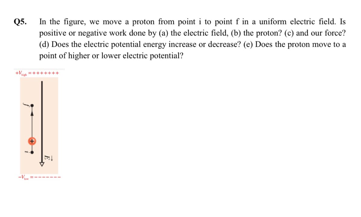 In the figure, we move a proton from point i to point f in a uniform electric field. Is
positive or negative work done by (a) the electric field, (b) the proton? (c) and our force?
(d) Does the electric potential energy increase or decrease? (e) Does the proton move to a
point of higher or lower electric potential?
Q5.
+Vh =+++++++
