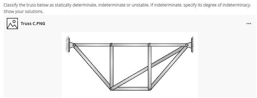 Classify the truss below as statically determinate, indeterminate or unstable. If indeterminate, specify its degree of indeterminacy.
Show your solutions.
Truss C.PNG
...
