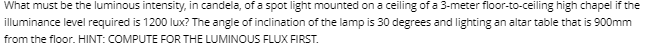 What must be the luminous intensity, in candela, of a spot light mounted on a ceiling of a 3-meter floor-to-ceiling high chapel if the
illuminance level required is 1200 lux? The angle of inclination of the lamp is 30 degrees and lighting an altar table that is 900mm
from the floor. HINT: COMPUTE FOR THE LUMINOUS FLUX FIRST.
