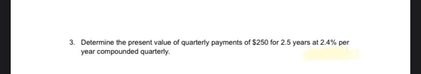 3. Determine the present value of quarterly payments of $250 for 2.5 years at 2.4% per
year compounded quarterly.