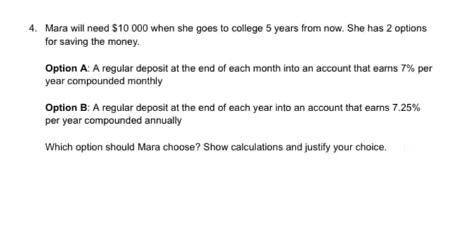 4. Mara will need $10 000 when she goes to college 5 years from now. She has 2 options
for saving the money.
Option A: A regular deposit at the end of each month into an account that earns 7% per
year compounded monthly
Option B: A regular deposit at the end of each year into an account that earns 7.25%
per year compounded annually
Which option should Mara choose? Show calculations and justify your choice.