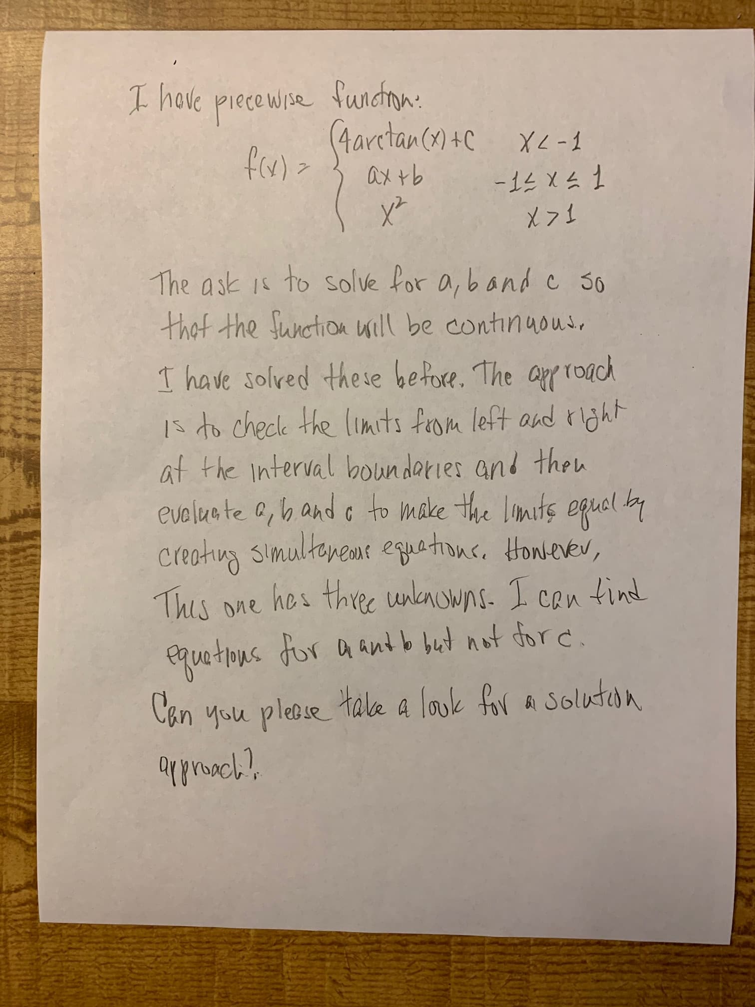 t hove piecewise funcron:
(Aaretan (n +C xc-1
ax tb
The ask 1s to solve for a, band c 3o
that the funotion will be continuoud.
I have solved these before. The approach
1s to checke the limits from left and rljht
at the interval boundaries and then
eveluate a,b and o to make the limits equel by
Centiug simulteneme equations. Honevev,
