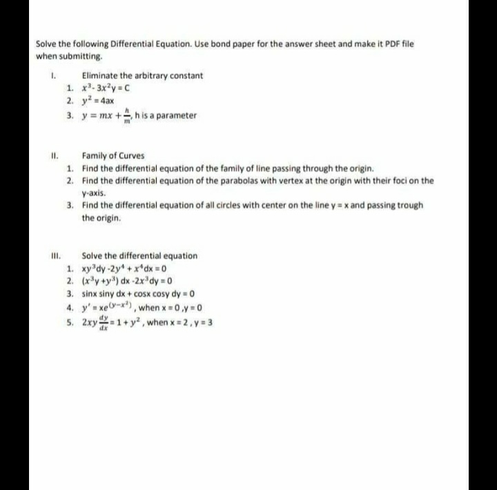 Solve the following Differential Equation. Use bond paper for the answer sheet and make it PDF file
when submitting.
1.
1. x- 3xy =C
2. y = 4ax
3. y = mx +h is a parameter
Eliminate the arbitrary constant
II.
Family of Curves
1. Find the differential equation of the family of line passing through the origin.
2. Find the differential equation of the parabolas with vertex at the origin with their foci on the
y-axis.
3. Find the differential equation of all circles with center on the line y = x and passing trough
the origin.
Solve the differential equation
III.
1. xy dy-2y +x*dx = 0
2. (x*y +y) dx -2x'dy = 0
3. sinx siny dx + cosx cosy dy = 0
4. y'= xev-x), when x = 0,y = 0
5. 2xy 1+y, when x = 2, y 3
dx
