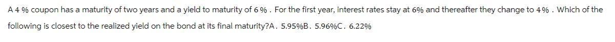 A 4% coupon has a maturity of two years and a yield to maturity of 6%. For the first year, interest rates stay at 6% and thereafter they change to 4%. Which of the
following is closest to the realized yield on the bond at its final maturity?A. 5.95% B. 5.96%C. 6.22%