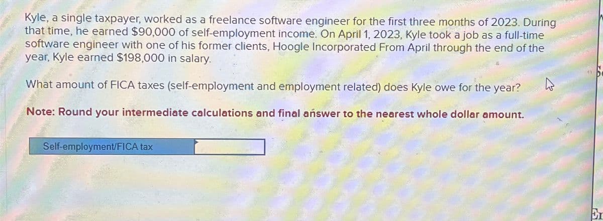 Kyle, a single taxpayer, worked as a freelance software engineer for the first three months of 2023. During
that time, he earned $90,000 of self-employment income. On April 1, 2023, Kyle took a job as a full-time
software engineer with one of his former clients, Hoogle Incorporated From April through the end of the
year, Kyle earned $198,000 in salary.
What amount of FICA taxes (self-employment and employment related) does Kyle owe for the year?
Note: Round your intermediate calculations and final answer to the nearest whole dollar amount.
Self-employment/FICA tax