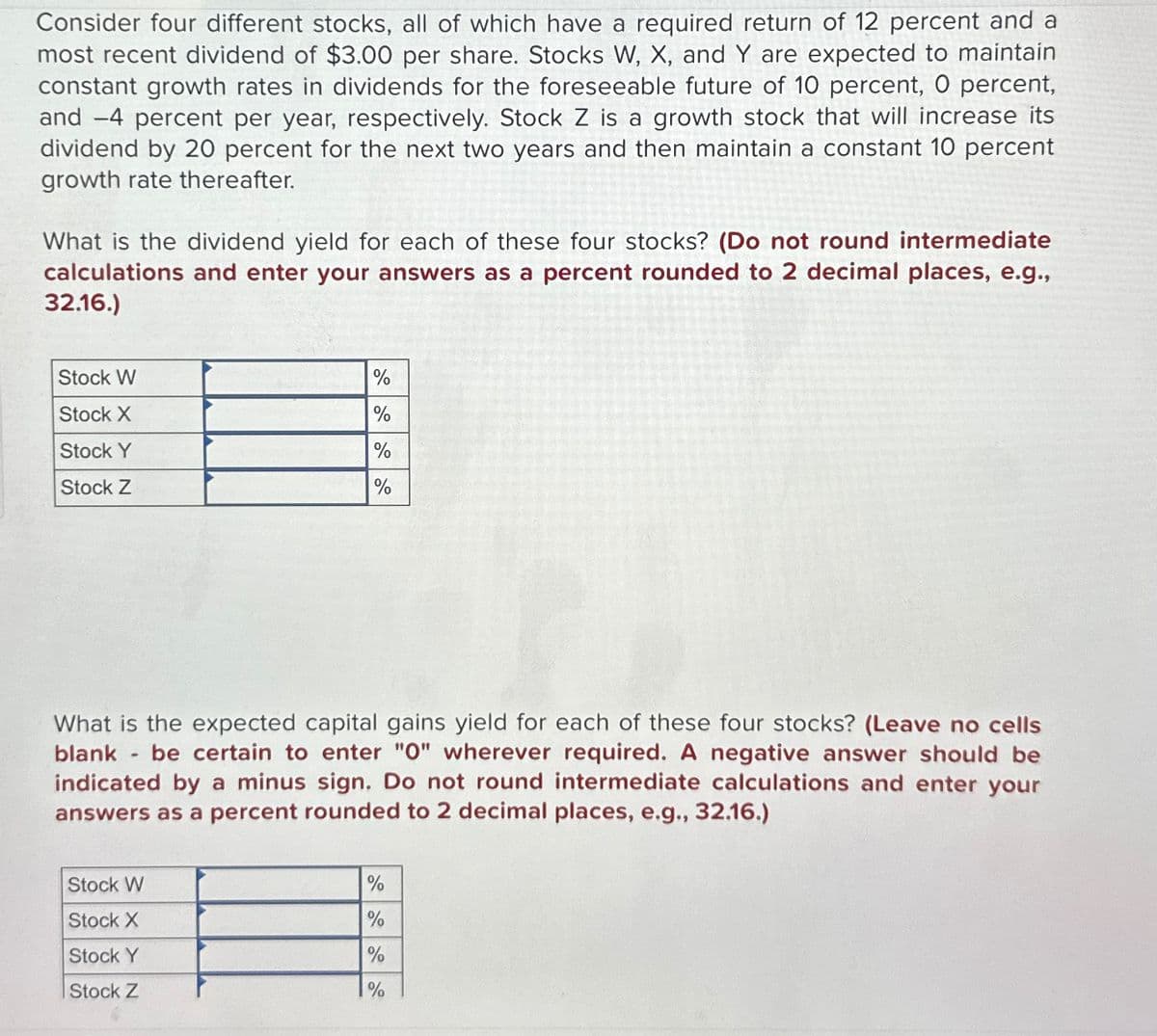 Consider four different stocks, all of which have a required return of 12 percent and a
most recent dividend of $3.00 per share. Stocks W, X, and Y are expected to maintain
constant growth rates in dividends for the foreseeable future of 10 percent, O percent,
and -4 percent per year, respectively. Stock Z is a growth stock that will increase its
dividend by 20 percent for the next two years and then maintain a constant 10 percent
growth rate thereafter.
What is the dividend yield for each of these four stocks? (Do not round intermediate
calculations and enter your answers as a percent rounded to 2 decimal places, e.g.,
32.16.)
Stock W
%
Stock X
%
Stock Y
%
Stock Z
%
What is the expected capital gains yield for each of these four stocks? (Leave no cells
blank - be certain to enter "O" wherever required. A negative answer should be
indicated by a minus sign. Do not round intermediate calculations and enter your
answers as a percent rounded to 2 decimal places, e.g., 32.16.)
Stock W
%
Stock X
%
Stock Y
%
Stock Z
%