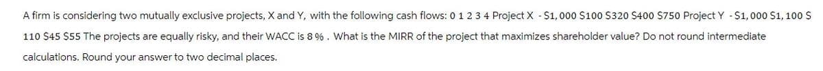 A firm is considering two mutually exclusive projects, X and Y, with the following cash flows: 0 1 2 3 4 Project X -$1,000 $100 $320 $400 $750 Project Y -$1,000 $1,100 $
110 $45 $55 The projects are equally risky, and their WACC is 8 %. What is the MIRR of the project that maximizes shareholder value? Do not round intermediate
calculations. Round your answer to two decimal places.