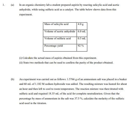 1.
(a)
In an organic chemistry lab a student prepared aspirin by reacting salicylic acid and acetic
anhydride, while using sulfuric acid as a catalyst. The table below shows data from this
еxperiment.
Mass of salicylic acid
4.0 g
Volume of acetic anhydride 6.0 mL
Volume of sulfuric acid
0.5 ml.
Percentage yield
92 %
(i) Cakulate the actual mass of aspirin obtained from this experiment.
(i) State two methods that can be used to confirm the purity of the product obtained.
(b)
An experiment was carried out as follows: 1.5766 g of an ammonium salt was placed in a beaker
and 60 mL of 1.182 M sodium hydroxide was added. The resulting mixture was heated for about
an hour and then left to cool to room temperature. The reaction mixture was then titrated with
sulfuric acid and required 18.35 ml. of the acid for complete neutralization. Given that the
percentage by mass of ammonium in the salt was 37.5 %, calculate the molarity of the sulfurie
acid used in the titration.
