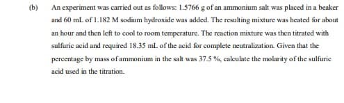 (b)
An experiment was carried out as follows: 1.5766 g of an ammonium salt was placed in a beaker
and 60 mL of 1.182 M sodium hydroxide was added. The resulting mixture was heated for about
an hour and then left to cool to room temperature. The reaction mixture was then titrated with
sulfuric acid and required 18.35 ml. of the acid for complete neutralization. Given that the
percentage by mass of ammonium in the salt was 37.5 %, calculate the molarity of the sulfuric
acid used in the titration.
