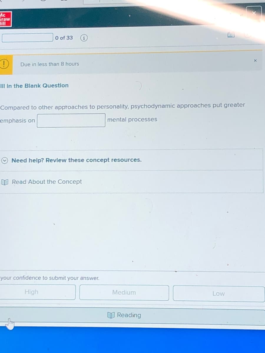 Ac
Graw
lill
O of 33
Due in less than 8 hours
HII In the Blank Questlon
Compared to other approaches to personality, psychodynamic approaches put greater
emphasis on
mental processes
Need help? Revlew these concept resources.
I Read About the Concept
your confidence to submit your answer.
High
Medium
Low
O Reading
