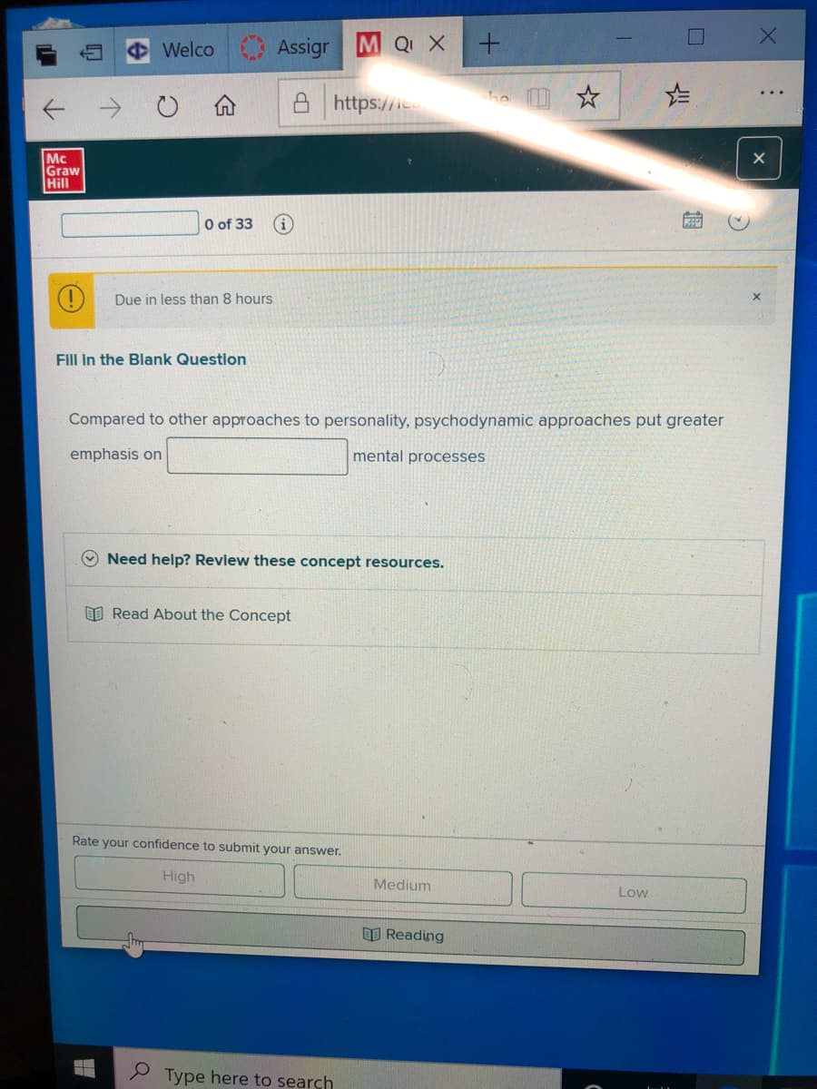 Welco Assigr
M Q X
个 →
https://ie
he *
Mc
Graw
Hill
O of 33
Due in less than 8 hours
Fill In the Blank Questlon
Compared to other approaches to personality, psychodynamic approaches put greater
emphasis on
mental processes
O Need help? Revlew these concept resources.
I Read About the Concept
Rate your confidence to submit your answer.
High
Medium
Low
国Reading
Type here to search

