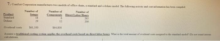 7. Comfort Corporation manufactures two models of office chairs, a standard and a deluxe model. The following activity and cost information has been compiled
Number of
Number of
Components Direct Labor Hours
265
200
Product
Standard
Deluxe
Number of
Setups
18
29
6
12
Overhead costs
$61,100
$64,800
Assume a traditional costing system applies the overhead costs based on direct labor bours What is the total amount of overhead costs assigned to the standard model? (Do not und
calculations