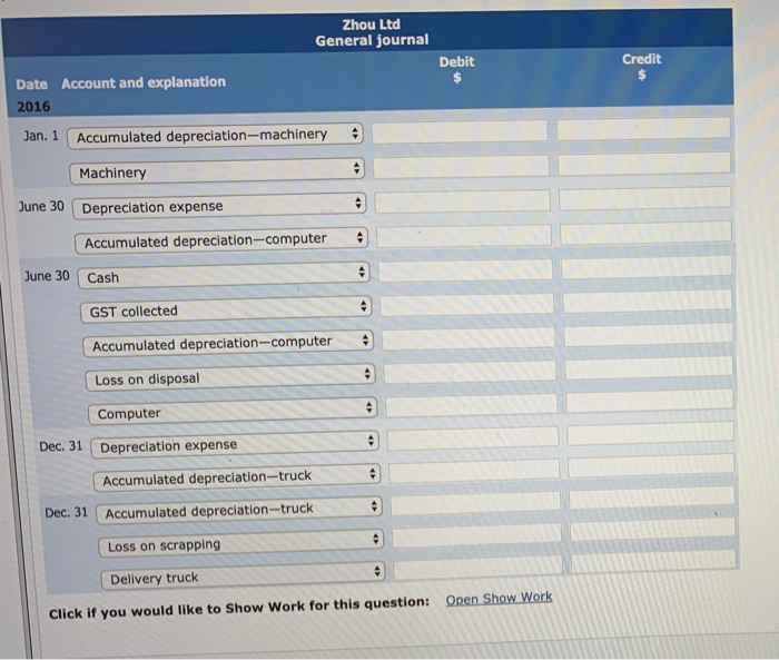 Date Account and explanation
2016
Jan. 1 Accumulated depreciation-machinery
Machinery
June 30 Depreciation expense
June 30
Accumulated depreciation-computer
Cash
Zhou Ltd
General journal
GST collected
Computer
Dec. 31 Depreciation expense
Dec. 31
Accumulated depreciation-computer
Loss on disposal
+
Accumulated depreciation-truck
Accumulated depreciation-truck
Loss on scrapping
Delivery truck
Click if you would like to Show Work for this question: Open Show Work
+
Debit
$
+
Credit