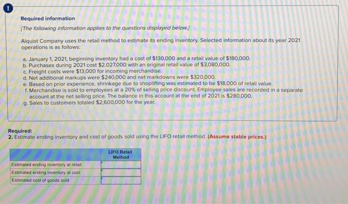 Required information.
[The following information applies to the questions displayed below.]
Alquist Company uses the retail method to estimate its ending inventory. Selected information about its year 2021
operations is as follows:
a. January 1, 2021, beginning inventory had a cost of $130,000 and a retail value of $180,000.
b. Purchases during 2021 cost $2,027,000 with an original retail value of $3,080,000.
c. Freight costs were $13,000 for incoming merchandise.
d. Net additional markups were $240,000 and net markdowns were $320,000.
e. Based on prior experience, shrinkage due to shoplifting was estimated to be $18,000 of retail value.
f. Merchandise is sold to employees at a 20% of selling price discount. Employee sales are recorded in a separate
account at the net selling price. The balance in this account at the end of 2021 is $280,000.
g. Sales to customers totaled $2,600,000 for the year.
Required:
2. Estimate ending inventory and cost of goods sold using the LIFO retail method. (Assume stable prices.)
Estimated ending inventory at retail
Estimated ending inventory at cost
Estimated cost of goods sold
LIFO Retail
Method