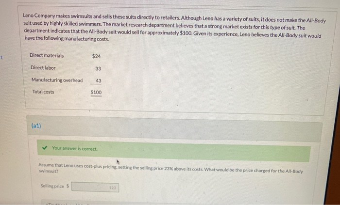 t
Leno Company makes swimsuits and sells these suits directly to retailers. Although Leno has a variety of suits, it does not make the All-Body
suit used by highly skilled swimmers. The market research department believes that a strong market exists for this type of suit. The
department indicates that the All-Body suit would sell for approximately $100. Given its experience, Leno believes the All-Body suit would
have the following manufacturing costs.
Direct materials
Direct labor
Manufacturing overhead
Total costs
(a1)
$24
33
43
Selling price $
$100
Your answer is correct.
Assume that Leno uses cost-plus pricing, setting the selling price 23% above its costs. What would be the price charged for the All-Body
swimsuit?
123