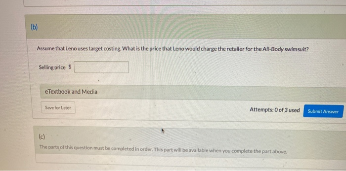 (b)
Assume that Leno uses target costing. What is the price that Leno would charge the retailer for the All-Body swimsuit?
Selling price $
eTextbook and Media
Save for Later
Attempts: 0 of 3 used
(c)
The parts of this question must be completed in order. This part will be available when you complete the part above.
Submit Answer