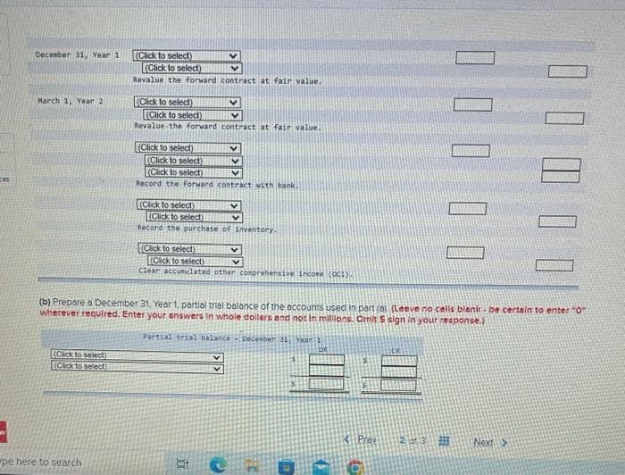 3
December 31, Year 1
March 1, Year 2
Click to select)
Click to select)
(Click to select)
pe here to search
(Click to select)
Revalue the forward contract at fair value.
(Click to select)
(Click to select)
(Click to select)
Revalue the forward contract at fair value..
(Click to select)
(Click to select)
V
V
V
V
Record the Forward contract with bank.
[(Click to select)
V
(Click to select)
Record the purchase of inventory.
Click to select)
(Click to select)
V
clear accumulated other comprehensive income (OC1).
Et
(b) Prepare a December 31, Year 1, partial trial balance of the accounts used in part (al (Leave no cells blank-be certain to enter "0"
wherever required. Enter your answers in whole dollers and not In millions. Omit S sign in your response.)
Partial trial balance - December 31 Year 3
C
✓
T
1$
Prev
000
20 3 9
Next >