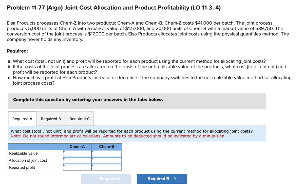 Problem 11-77 (Algo) Joint Cost Allocation and Product Profitability (LO 11-3, 4)
Elsa Products processes Chem-Z into two products: Chem-A and Chem-B. Chem-Z costs $41,000 per batch. The joint process
produces 5,000 units of Chem-A with a market value of $177,000, and 20,000 units of Chem-B with a market value of $39,750. The
conversion cost of the joint process is $17,000 per batch. Elsa Products allocates joint costs using the physical quantities method. The
company never holds any inventory.
Required:
a. What cost (total, not unit) and profit will be reported for each product using the current method for allocating joint costs?
b. If the costs of the joint process are allocated on the basis of the net realizable value of the products, what cost (total, not unit) and
profit will be reported for each product?
c. How much will profit at Elsa Products increase or decrease if the company switches to the net realizable value method for allocating
joint process costs?
Complete this question by entering your answers in the tabs below.
Required A Required B
Required C
What cost (total, not unit) and profit will be reported for each product using the current method for allocating joint costs?
Note: Do not round intermediate calculations. Amounts to be deducted should be indicated by a minus sign.
Realizable value
Allocation of joint cost
Reported profit
Chem-A
Chem-B
< Required A
Required B >