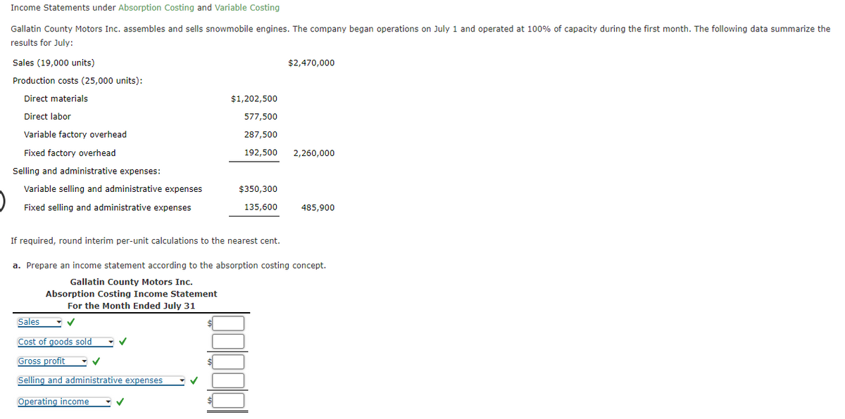 Income Statements under Absorption Costing and Variable Costing
Gallatin County Motors Inc. assembles and sells snowmobile engines. The company began operations on July 1 and operated at 100% of capacity during the first month. The following data summarize the
results for July:
Sales (19,000 units)
Production costs (25,000 units):
Direct materials
Direct labor
Variable factory overhead
Fixed factory overhead
Selling and administrative expenses:
Variable selling and administrative expenses
Fixed selling and administrative expenses
$1,202,500
577,500
287,500
192,500
$350,300
135,600
If required, round interim per-unit calculations to the nearest cent.
Sales
Cost of goods sold
Gross profit
Selling and administrative expenses
Operating income
$2,470,000
00000
2,260,000
a. Prepare an income statement according to the absorption costing concept.
Gallatin County Motors Inc.
Absorption Costing Income Statement
For the Month Ended July 31
485,900