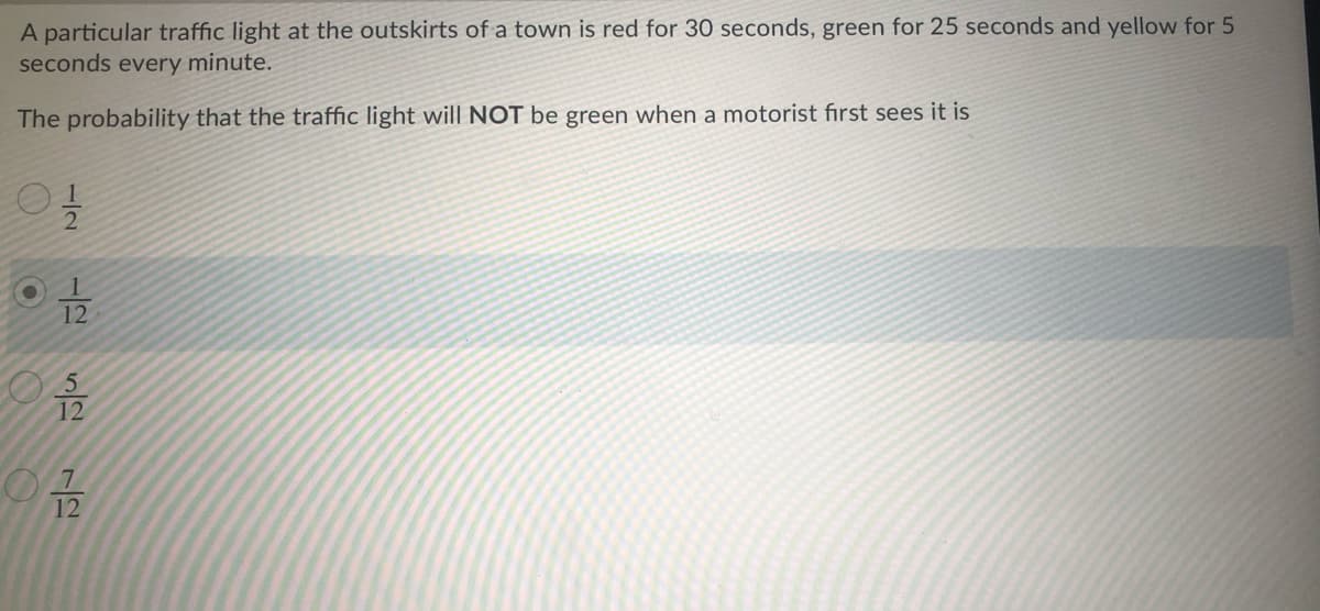 A particular traffic light at the outskirts of a town is red for 30 seconds, green for 25 seconds and yellow for 5
seconds every minute.
The probability that the traffic light will NOT be green when a motorist first sees it is
12
12
1/2
